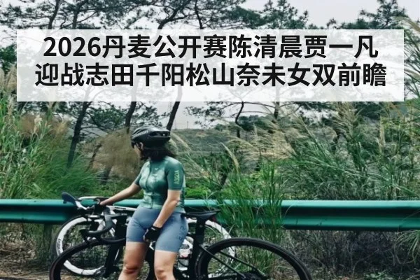 2026丹麦公开赛陈清晨贾一凡迎战志田千阳松山奈未女双前瞻