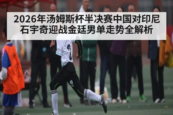 2026年汤姆斯杯半决赛中国对印尼石宇奇迎战金廷男单走势全解析